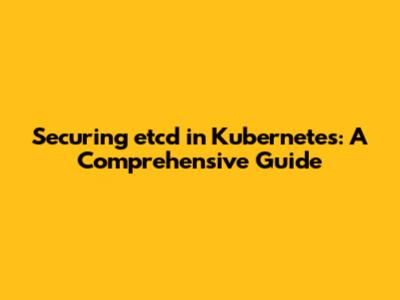 Securing etcd in Kubernetes: A Comprehensive Guide