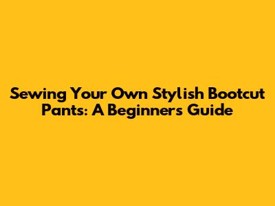 Sewing Your Own Stylish Bootcut Pants: A Beginner's Guide