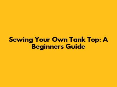 Sewing Your Own Tank Top: A Beginner's Guide