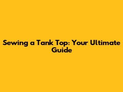 Sewing a Tank Top: Your Ultimate Guide