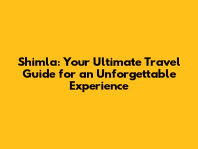 Shimla: Your Ultimate Travel Guide for an Unforgettable Experience