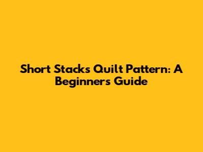 Short Stacks Quilt Pattern: A Beginner's Guide