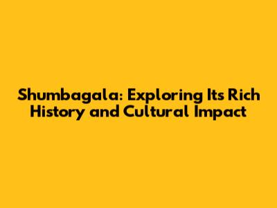 Shumbagala: Exploring Its Rich History and Cultural Impact