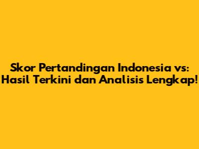 Skor Pertandingan Indonesia vs: Hasil Terkini dan Analisis Lengkap!