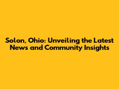 Solon, Ohio: Unveiling the Latest News and Community Insights