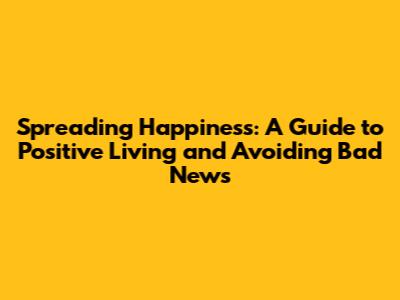 Spreading Happiness: A Guide to Positive Living and Avoiding Bad News
