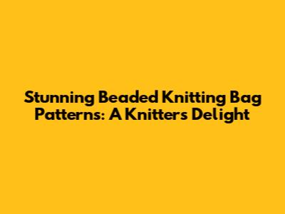 Stunning Beaded Knitting Bag Patterns: A Knitter's Delight