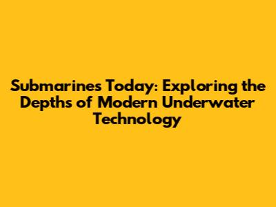 Submarines Today: Exploring the Depths of Modern Underwater Technology