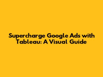 Supercharge Google Ads with Tableau: A Visual Guide