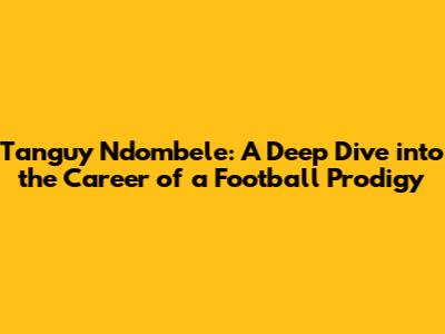 Tanguy Ndombele: A Deep Dive into the Career of a Football Prodigy