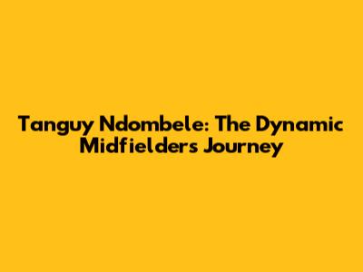 Tanguy Ndombele: The Dynamic Midfielder's Journey