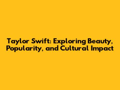 Taylor Swift: Exploring Beauty, Popularity, and Cultural Impact