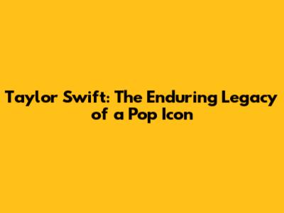Taylor Swift: The Enduring Legacy of a Pop Icon