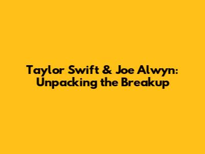 Taylor Swift & Joe Alwyn: Unpacking the Breakup