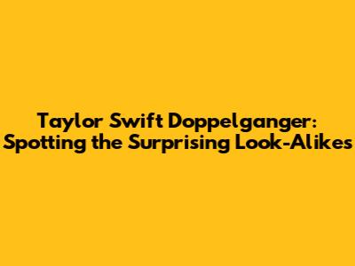 Taylor Swift Doppelganger: Spotting the Surprising Look-Alikes