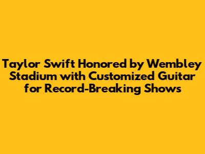 Taylor Swift Honored by Wembley Stadium with Customized Guitar for Record-Breaking Shows