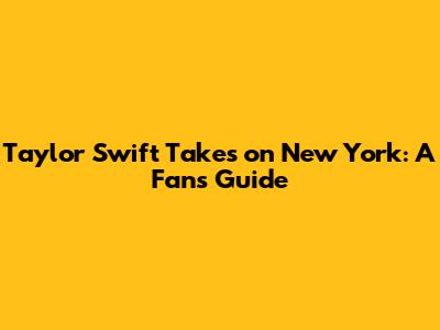 Taylor Swift Takes on New York: A Fan's Guide