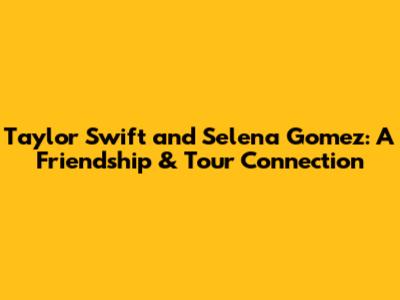 Taylor Swift and Selena Gomez: A Friendship & Tour Connection