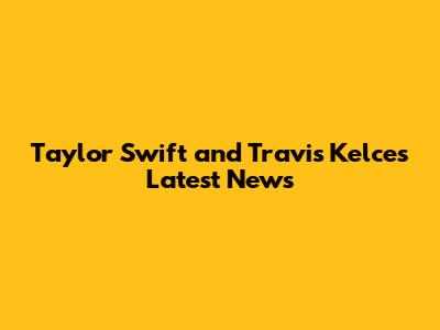 Taylor Swift and Travis Kelce's Latest News