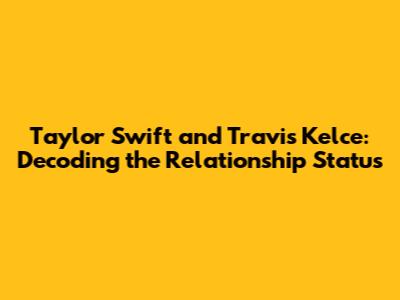 Taylor Swift and Travis Kelce: Decoding the Relationship Status