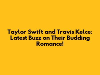 Taylor Swift and Travis Kelce: Latest Buzz on Their Budding Romance!