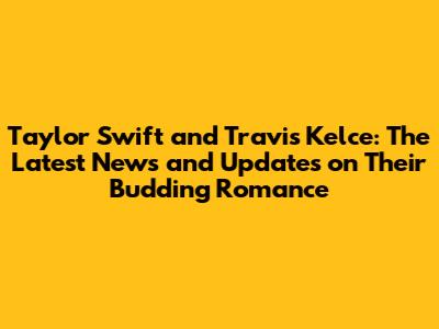 Taylor Swift and Travis Kelce: The Latest News and Updates on Their Budding Romance