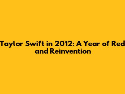 Taylor Swift in 2012: A Year of Red and Reinvention