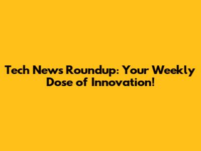 Tech News Roundup: Your Weekly Dose of Innovation!
