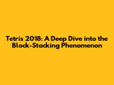 Tetris 2018: A Deep Dive into the Block-Stacking Phenomenon