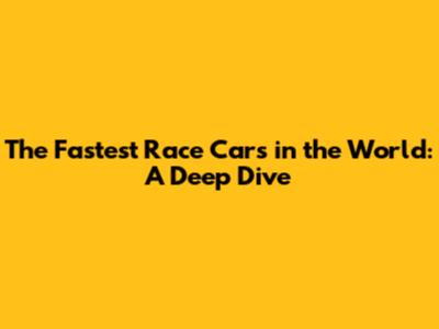 The Fastest Race Cars in the World: A Deep Dive