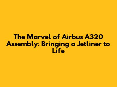 The Marvel of Airbus A320 Assembly: Bringing a Jetliner to Life