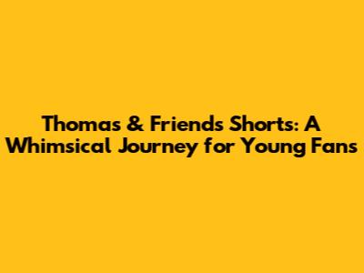 Thomas & Friends Shorts: A Whimsical Journey for Young Fans