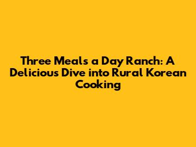 Three Meals a Day Ranch: A Delicious Dive into Rural Korean Cooking