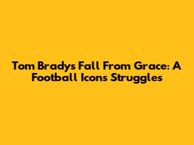 Tom Brady's Fall From Grace: A Football Icon's Struggles