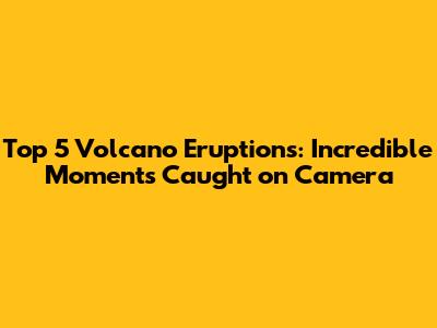 Top 5 Volcano Eruptions: Incredible Moments Caught on Camera