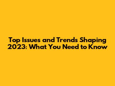 Top Issues and Trends Shaping 2023: What You Need to Know