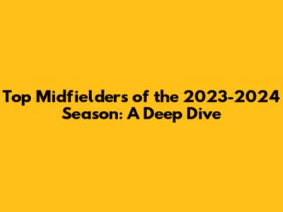 Top Midfielders of the 2023-2024 Season: A Deep Dive