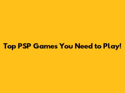 Top PSP Games You Need to Play!