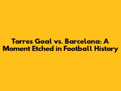 Torres' Goal vs. Barcelona: A Moment Etched in Football History