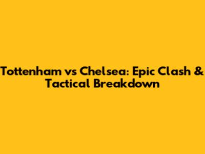 Tottenham vs Chelsea: Epic Clash & Tactical Breakdown