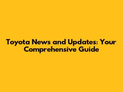 Toyota News and Updates: Your Comprehensive Guide