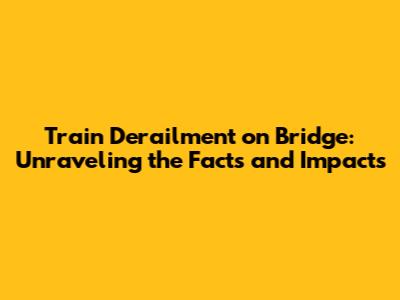 Train Derailment on Bridge: Unraveling the Facts and Impacts