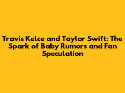 Travis Kelce and Taylor Swift: The Spark of Baby Rumors and Fan Speculation