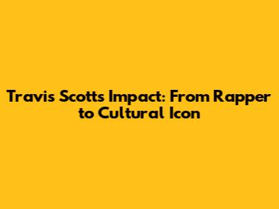 Travis Scott's Impact: From Rapper to Cultural Icon