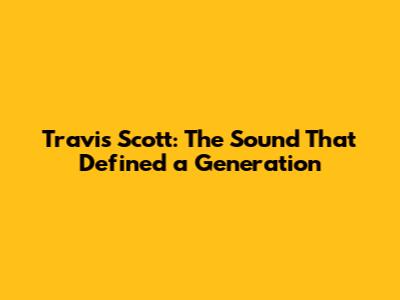 Travis Scott: The Sound That Defined a Generation