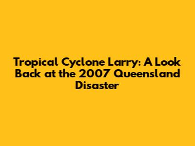 Tropical Cyclone Larry: A Look Back at the 2007 Queensland Disaster