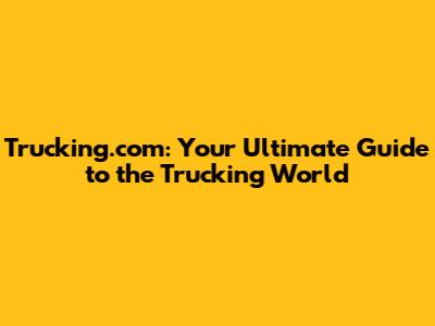 Trucking.com: Your Ultimate Guide to the Trucking World
