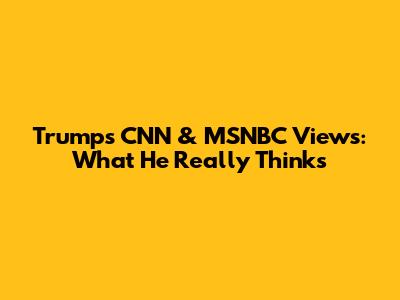 Trump's CNN & MSNBC Views: What He Really Thinks