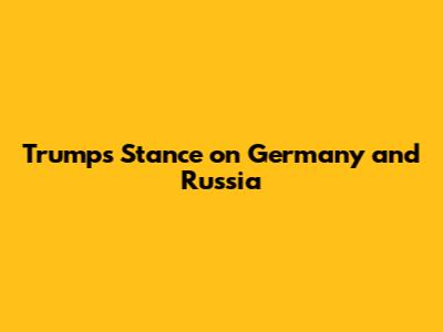 Trump's Stance on Germany and Russia