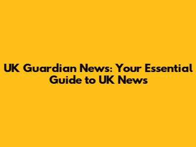 UK Guardian News: Your Essential Guide to UK News